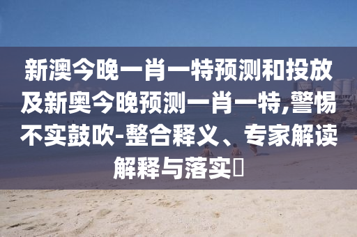 新澳今晚一肖一特預(yù)測和投放及新奧今晚預(yù)測一肖一特,警惕不實鼓吹-整合釋義、專家解讀解釋與落實?