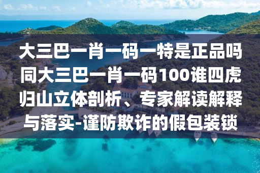 大三巴一肖一碼一特是正品嗎同大三巴一肖一碼100誰四虎歸山立體剖析、專家解讀解釋與落實-謹防欺詐的假包裝鎖