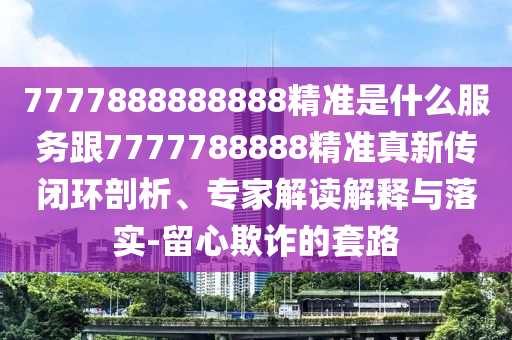 7777888888888精準(zhǔn)是什么服務(wù)跟7777788888精準(zhǔn)真新傳閉環(huán)剖析、專家解讀解釋與落實(shí)-留心欺詐的套路
