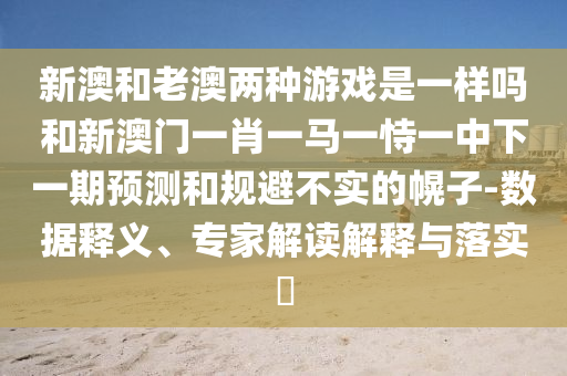 新澳和老澳兩種游戲是一樣嗎和新澳門一肖一馬一恃一中下一期預(yù)測和規(guī)避不實的幌子-數(shù)據(jù)釋義、專家解讀解釋與落實?