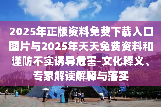 2025年正版資料免費(fèi)下載入口圖片與2025年天天免費(fèi)資料和謹(jǐn)防不實(shí)誘導(dǎo)危害-文化釋義、專(zhuān)家解讀解釋與落實(shí)