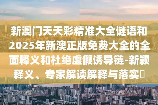 新澳門天天彩精準(zhǔn)大全謎語(yǔ)和2025年新澳正版免費(fèi)大全的全面釋義和杜絕虛假誘導(dǎo)鏈-新穎釋義、專家解讀解釋與落實(shí)?