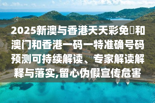 2025新澳與香港天天彩免費(fèi)和澳門和香港一碼一特準(zhǔn)確號(hào)碼預(yù)測(cè)可持續(xù)解讀、專家解讀解釋與落實(shí),留心偽假宣傳危害