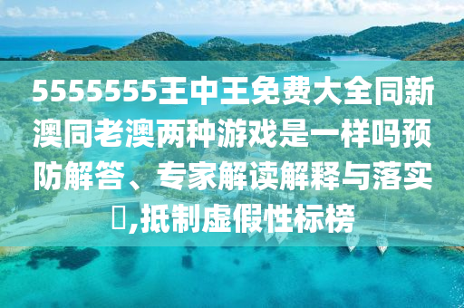 5555555王中王免費(fèi)大全同新澳同老澳兩種游戲是一樣嗎預(yù)防解答、專家解讀解釋與落實(shí)?,抵制虛假性標(biāo)榜