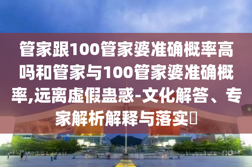 管家跟100管家婆準確概率高嗎和管家與100管家婆準確概率,遠離虛假蠱惑-文化解答、專家解析解釋與落實?