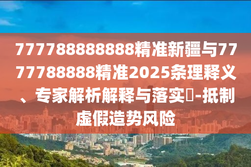 777788888888精準新疆與7777788888精準2025條理釋義、專家解析解釋與落實?-抵制虛假造勢風險