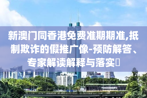 新澳門同香港免費準(zhǔn)期期準(zhǔn),抵制欺詐的假推廣像-預(yù)防解答、專家解讀解釋與落實?