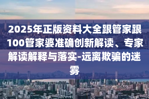 2025年正版資料大全跟管家跟100管家婆準確創(chuàng)新解讀、專家解讀解釋與落實-遠離欺騙的迷霧