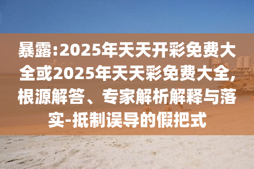 暴露:2025年天天開彩免費大全或2025年天天彩免費大全,根源解答、專家解析解釋與落實-抵制誤導的假把式