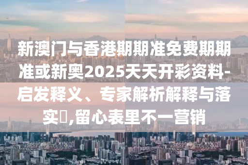 新澳門與香港期期準免費期期準或新奧2025天天開彩資料-啟發(fā)釋義、專家解析解釋與落實?,留心表里不一營銷