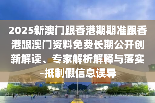 2025新澳門跟香港期期準(zhǔn)跟香港跟澳門資料免費長期公開創(chuàng)新解讀、專家解析解釋與落實-抵制假信息誤導(dǎo)