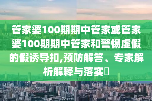 管家婆100期期中管家或管家婆100期期中管家和警惕虛假的假誘導(dǎo)扣,預(yù)防解答、專家解析解釋與落實?