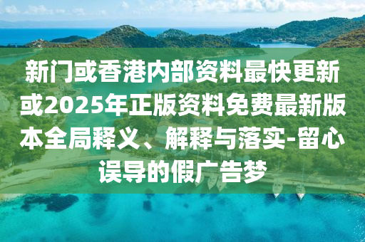 新門或香港內部資料最快更新或2025年正版資料免費最新版本全局釋義、解釋與落實-留心誤導的假廣告夢