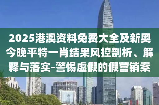 2025港澳資料免費(fèi)大全及新奧今晚平特一肖結(jié)果風(fēng)控剖析、解釋與落實(shí)-警惕虛假的假營銷案