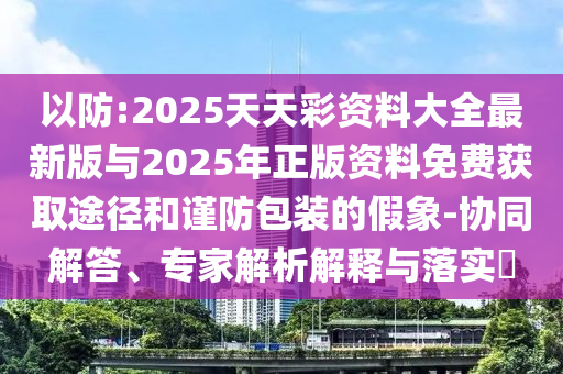 以防:2025天天彩資料大全最新版與2025年正版資料免費獲取途徑和謹(jǐn)防包裝的假象-協(xié)同解答、專家解析解釋與落實?