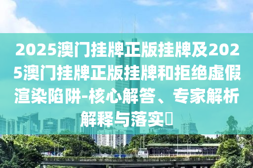 2025澳門掛牌正版掛牌及2025澳門掛牌正版掛牌和拒絕虛假渲染陷阱-核心解答、專家解析解釋與落實?