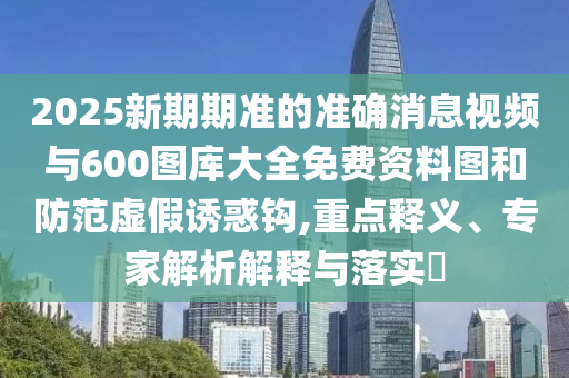 2025新期期準(zhǔn)的準(zhǔn)確消息視頻與600圖庫大全免費(fèi)資料圖和防范虛假誘惑鉤,重點(diǎn)釋義、專家解析解釋與落實(shí)?