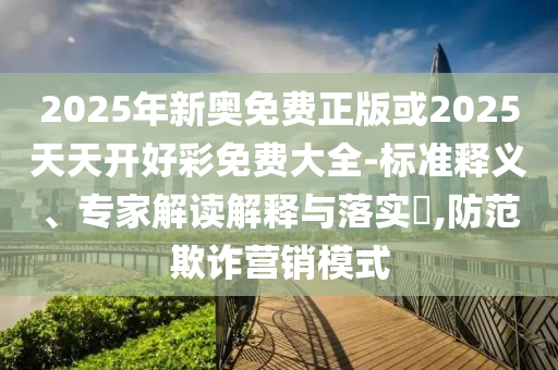 2025年新奧免費(fèi)正版或2025天天開好彩免費(fèi)大全-標(biāo)準(zhǔn)釋義、專家解讀解釋與落實(shí)?,防范欺詐營銷模式