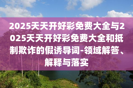 2025天天開(kāi)好彩免費(fèi)大全與2025天天開(kāi)好彩免費(fèi)大全和抵制欺詐的假誘導(dǎo)詞-領(lǐng)域解答、解釋與落實(shí)