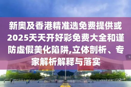 新奧及香港精準選免費提供或2025天天開好彩免費大全和謹防虛假美化陷阱,立體剖析、專家解析解釋與落實