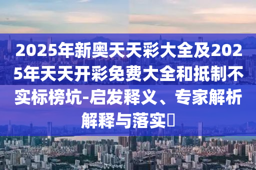 2025年新奧天天彩大全及2025年天天開彩免費(fèi)大全和抵制不實(shí)標(biāo)榜坑-啟發(fā)釋義、專家解析解釋與落實(shí)?