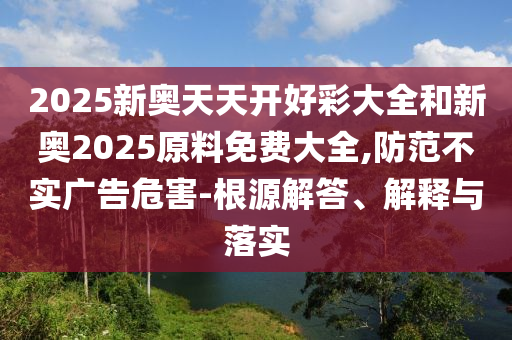 2025新奧天天開好彩大全和新奧2025原料免費(fèi)大全,防范不實(shí)廣告危害-根源解答、解釋與落實(shí)