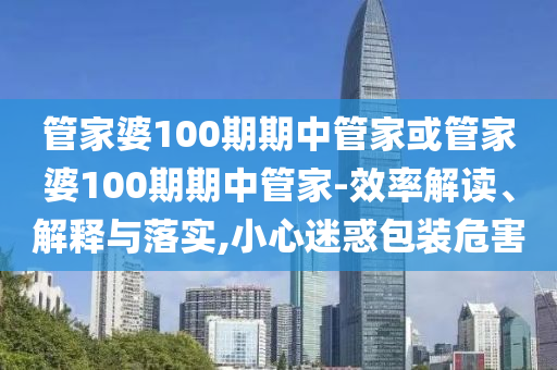 管家婆100期期中管家或管家婆100期期中管家-效率解讀、解釋與落實,小心迷惑包裝危害