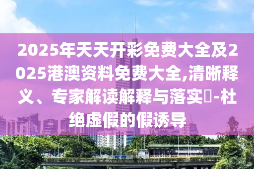 2025年天天開彩免費大全及2025港澳資料免費大全,清晰釋義、專家解讀解釋與落實?-杜絕虛假的假誘導(dǎo)