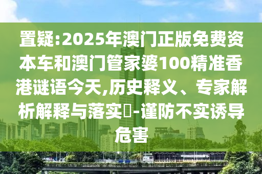置疑:2025年澳門正版免費資本車和澳門管家婆100精準香港謎語今天,歷史釋義、專家解析解釋與落實?-謹防不實誘導危害