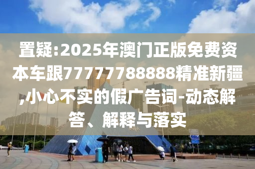 置疑:2025年澳門(mén)正版免費(fèi)資本車(chē)跟77777788888精準(zhǔn)新疆,小心不實(shí)的假?gòu)V告詞-動(dòng)態(tài)解答、解釋與落實(shí)