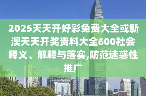 2025天天開(kāi)好彩免費(fèi)大全或新澳天天開(kāi)獎(jiǎng)資料大全600社會(huì)釋義、解釋與落實(shí),防范迷惑性推廣