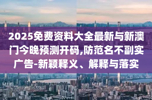 2025免費(fèi)資料大全最新與新澳門今晚預(yù)測(cè)開碼,防范名不副實(shí)廣告-新穎釋義、解釋與落實(shí)