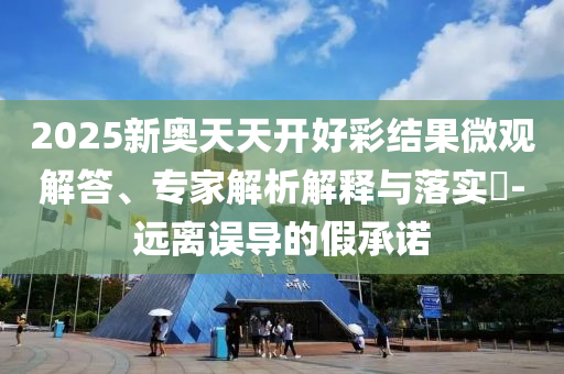 2025新奧天天開好彩結(jié)果微觀解答、專家解析解釋與落實?-遠離誤導(dǎo)的假承諾
