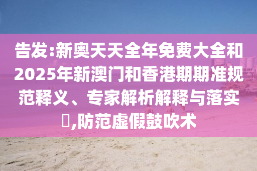 告發(fā):新奧天天全年免費(fèi)大全和2025年新澳門和香港期期準(zhǔn)規(guī)范釋義、專家解析解釋與落實(shí)?,防范虛假鼓吹術(shù)