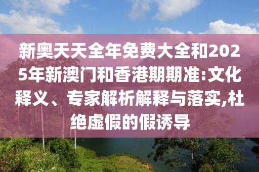 新奧天天全年免費(fèi)大全和2025年新澳門和香港期期準(zhǔn):文化釋義、專家解析解釋與落實(shí),杜絕虛假的假誘導(dǎo)