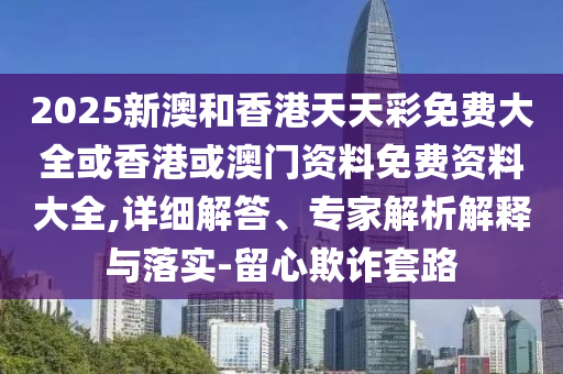 2025新澳和香港天天彩免費(fèi)大全或香港或澳門資料免費(fèi)資料大全,詳細(xì)解答、專家解析解釋與落實(shí)-留心欺詐套路