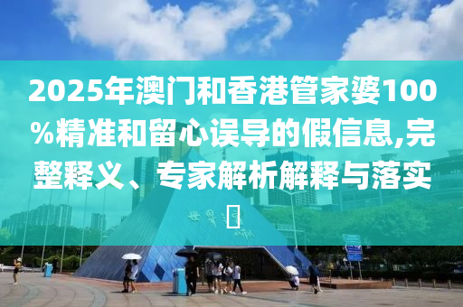2025年澳門和香港管家婆100%精準(zhǔn)和留心誤導(dǎo)的假信息,完整釋義、專家解析解釋與落實(shí)?