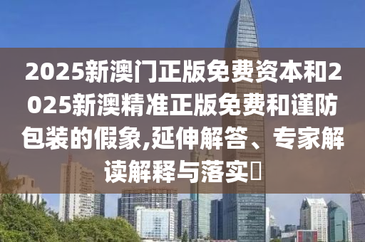 2025新澳門正版免費資本和2025新澳精準正版免費和謹防包裝的假象,延伸解答、專家解讀解釋與落實?