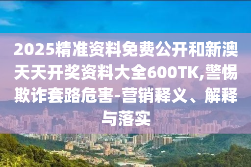 2025精準(zhǔn)資料免費公開和新澳天天開獎資料大全600TK,警惕欺詐套路危害-營銷釋義、解釋與落實