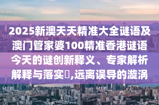 2025新澳天天精準(zhǔn)大全謎語及澳門管家婆100精準(zhǔn)香港謎語今天的謎創(chuàng)新釋義、專家解析解釋與落實?,遠(yuǎn)離誤導(dǎo)的漩渦