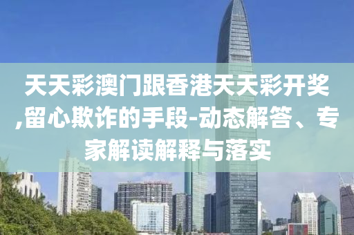 天天彩澳門跟香港天天彩開獎(jiǎng),留心欺詐的手段-動(dòng)態(tài)解答、專家解讀解釋與落實(shí)