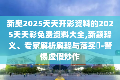 新奧2025天天開(kāi)彩資料的2025天天彩免費(fèi)資料大全,新穎釋義、專家解析解釋與落實(shí)?-警惕虛假炒作