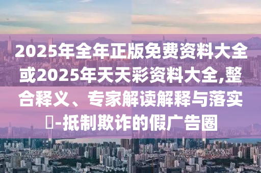 2025年全年正版免費資料大全或2025年天天彩資料大全,整合釋義、專家解讀解釋與落實?-抵制欺詐的假廣告圈