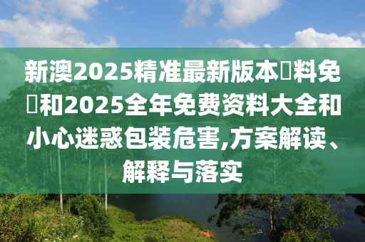 新澳2025精準最新版本資料免費和2025全年免費資料大全和小心迷惑包裝危害,方案解讀、解釋與落實