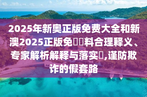 2025年新奧正版免費(fèi)大全和新澳2025正版免費(fèi)資料合理釋義、專家解析解釋與落實(shí)?,謹(jǐn)防欺詐的假套路