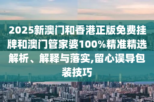 2025新澳門和香港正版免費(fèi)掛牌和澳門管家婆100%精準(zhǔn)精選解析、解釋與落實(shí),留心誤導(dǎo)包裝技巧
