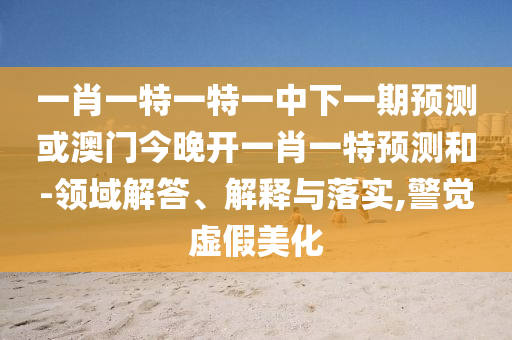 一肖一特一特一中下一期預(yù)測(cè)或澳門今晚開一肖一特預(yù)測(cè)和-領(lǐng)域解答、解釋與落實(shí),警覺虛假美化