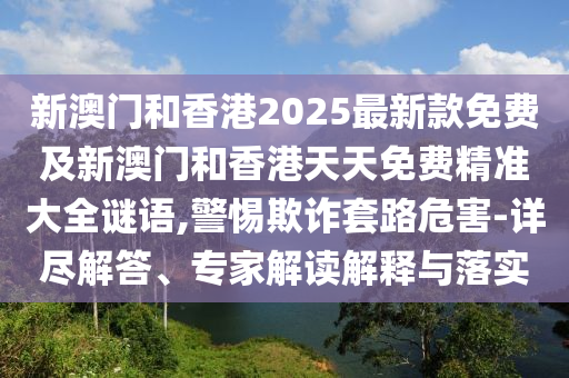 新澳門和香港2025最新款免費及新澳門和香港天天免費精準(zhǔn)大全謎語,警惕欺詐套路危害-詳盡解答、專家解讀解釋與落實