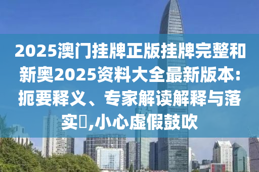 2025澳門掛牌正版掛牌完整和新奧2025資料大全最新版本:扼要釋義、專家解讀解釋與落實(shí)?,小心虛假鼓吹