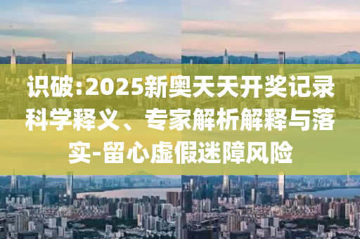 識(shí)破:2025新奧天天開獎(jiǎng)記錄科學(xué)釋義、專家解析解釋與落實(shí)-留心虛假迷障風(fēng)險(xiǎn)